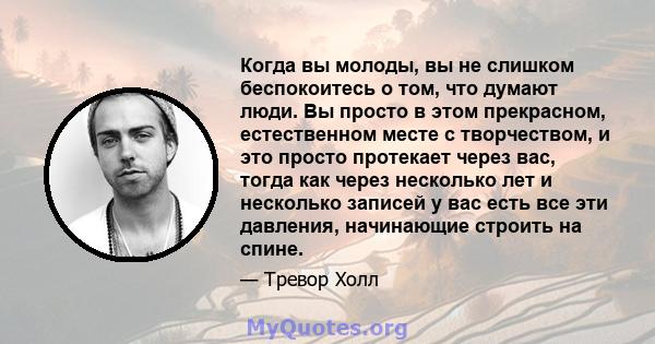 Когда вы молоды, вы не слишком беспокоитесь о том, что думают люди. Вы просто в этом прекрасном, естественном месте с творчеством, и это просто протекает через вас, тогда как через несколько лет и несколько записей у