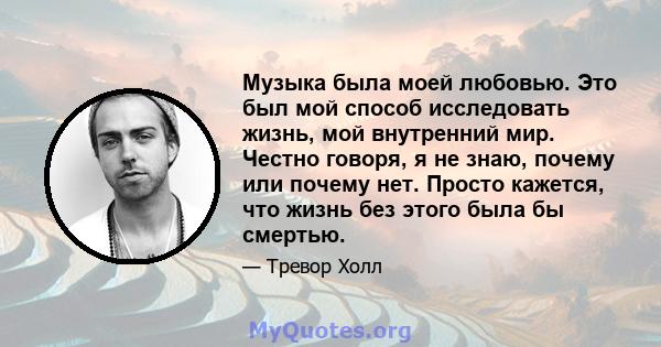 Музыка была моей любовью. Это был мой способ исследовать жизнь, мой внутренний мир. Честно говоря, я не знаю, почему или почему нет. Просто кажется, что жизнь без этого была бы смертью.