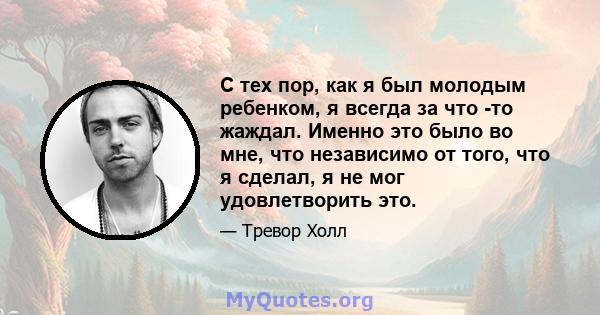 С тех пор, как я был молодым ребенком, я всегда за что -то жаждал. Именно это было во мне, что независимо от того, что я сделал, я не мог удовлетворить это.