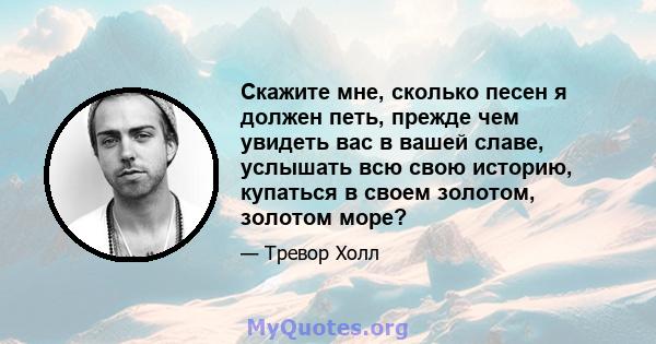 Скажите мне, сколько песен я должен петь, прежде чем увидеть вас в вашей славе, услышать всю свою историю, купаться в своем золотом, золотом море?