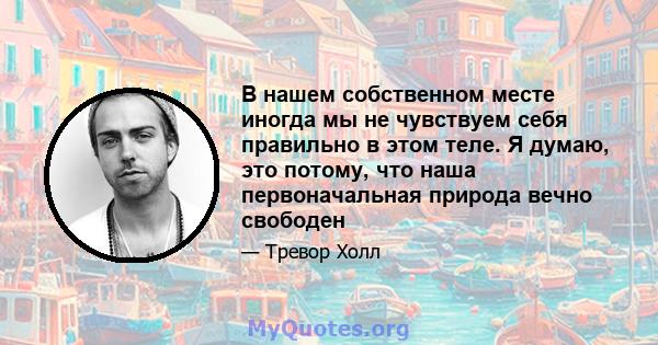 В нашем собственном месте иногда мы не чувствуем себя правильно в этом теле. Я думаю, это потому, что наша первоначальная природа вечно свободен