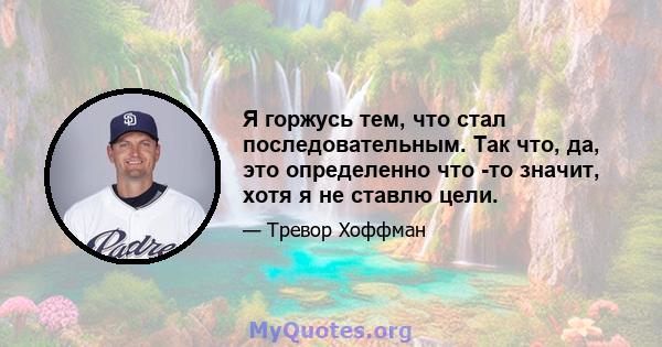 Я горжусь тем, что стал последовательным. Так что, да, это определенно что -то значит, хотя я не ставлю цели.