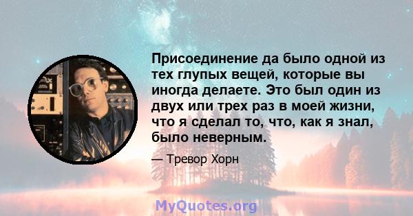 Присоединение да было одной из тех глупых вещей, которые вы иногда делаете. Это был один из двух или трех раз в моей жизни, что я сделал то, что, как я знал, было неверным.