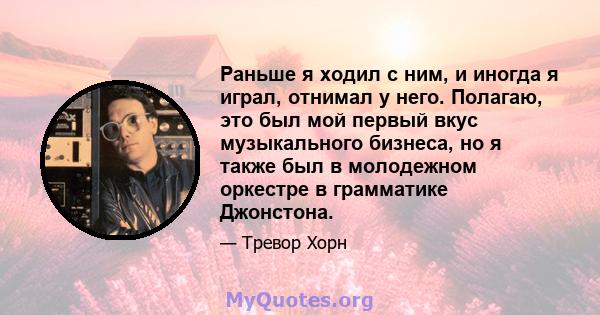 Раньше я ходил с ним, и иногда я играл, отнимал у него. Полагаю, это был мой первый вкус музыкального бизнеса, но я также был в молодежном оркестре в грамматике Джонстона.