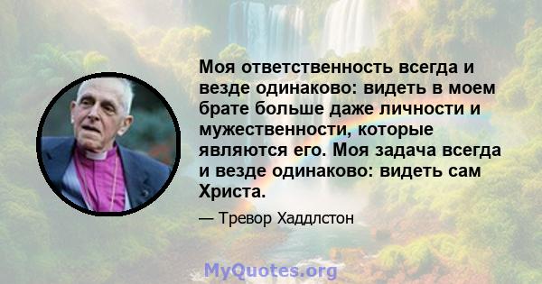 Моя ответственность всегда и везде одинаково: видеть в моем брате больше даже личности и мужественности, которые являются его. Моя задача всегда и везде одинаково: видеть сам Христа.