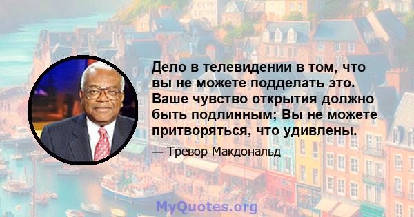 Дело в телевидении в том, что вы не можете подделать это. Ваше чувство открытия должно быть подлинным; Вы не можете притворяться, что удивлены.