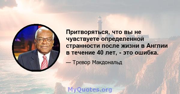 Притворяться, что вы не чувствуете определенной странности после жизни в Англии в течение 40 лет, - это ошибка.