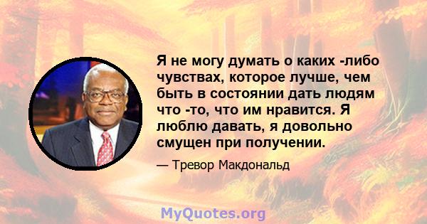 Я не могу думать о каких -либо чувствах, которое лучше, чем быть в состоянии дать людям что -то, что им нравится. Я люблю давать, я довольно смущен при получении.