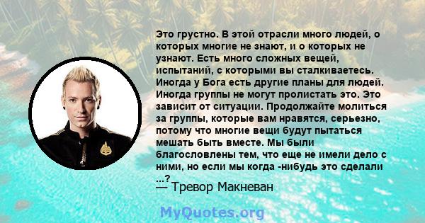 Это грустно. В этой отрасли много людей, о которых многие не знают, и о которых не узнают. Есть много сложных вещей, испытаний, с которыми вы сталкиваетесь. Иногда у Бога есть другие планы для людей. Иногда группы не