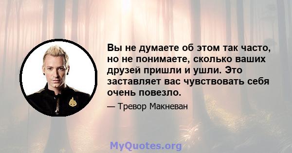 Вы не думаете об этом так часто, но не понимаете, сколько ваших друзей пришли и ушли. Это заставляет вас чувствовать себя очень повезло.