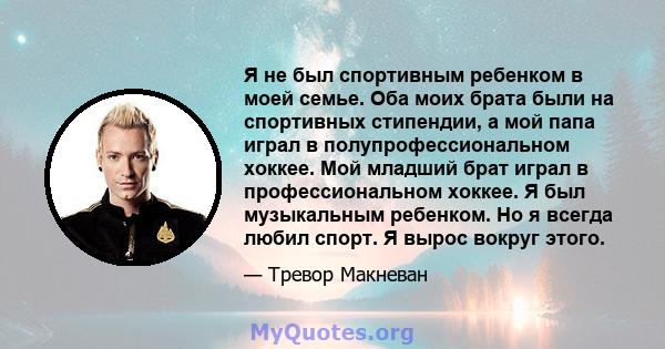 Я не был спортивным ребенком в моей семье. Оба моих брата были на спортивных стипендии, а мой папа играл в полупрофессиональном хоккее. Мой младший брат играл в профессиональном хоккее. Я был музыкальным ребенком. Но я