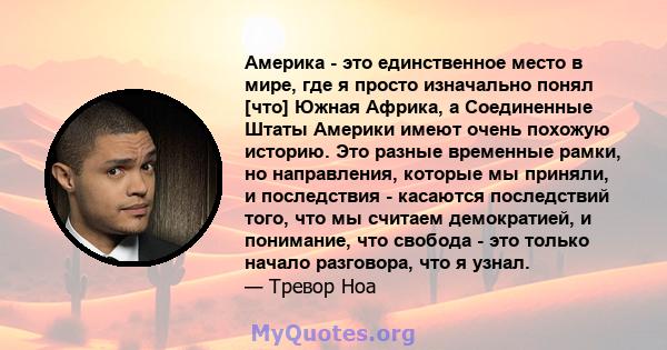 Америка - это единственное место в мире, где я просто изначально понял [что] Южная Африка, а Соединенные Штаты Америки имеют очень похожую историю. Это разные временные рамки, но направления, которые мы приняли, и