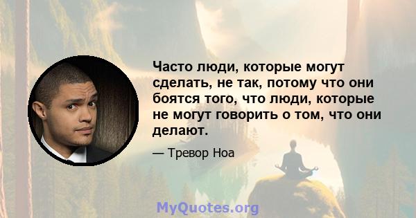 Часто люди, которые могут сделать, не так, потому что они боятся того, что люди, которые не могут говорить о том, что они делают.