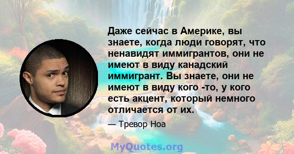 Даже сейчас в Америке, вы знаете, когда люди говорят, что ненавидят иммигрантов, они не имеют в виду канадский иммигрант. Вы знаете, они не имеют в виду кого -то, у кого есть акцент, который немного отличается от их.