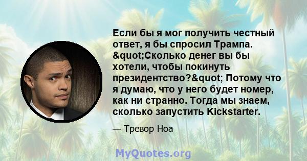 Если бы я мог получить честный ответ, я бы спросил Трампа. "Сколько денег вы бы хотели, чтобы покинуть президентство?" Потому что я думаю, что у него будет номер, как ни странно. Тогда мы знаем, сколько