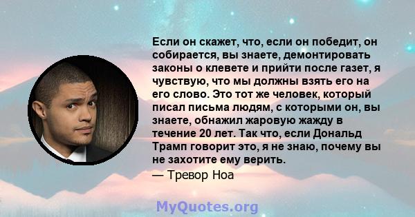 Если он скажет, что, если он победит, он собирается, вы знаете, демонтировать законы о клевете и прийти после газет, я чувствую, что мы должны взять его на его слово. Это тот же человек, который писал письма людям, с