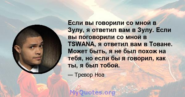 Если вы говорили со мной в Зулу, я ответил вам в Зулу. Если вы поговорили со мной в TSWANA, я ответил вам в Товане. Может быть, я не был похож на тебя, но если бы я говорил, как ты, я был тобой.