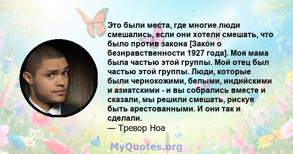 Это были места, где многие люди смешались, если они хотели смешать, что было против закона [Закон о безнравственности 1927 года]. Моя мама была частью этой группы. Мой отец был частью этой группы. Люди, которые были