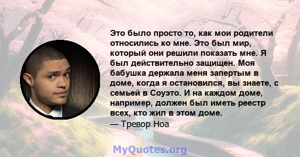 Это было просто то, как мои родители относились ко мне. Это был мир, который они решили показать мне. Я был действительно защищен. Моя бабушка держала меня запертым в доме, когда я остановился, вы знаете, с семьей в