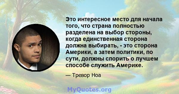 Это интересное место для начала того, что страна полностью разделена на выбор стороны, когда единственная сторона должна выбирать, - это сторона Америки, а затем политики, по сути, должны спорить о лучшем способе