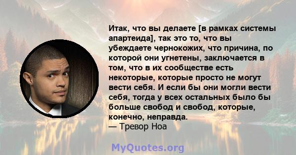 Итак, что вы делаете [в рамках системы апартеида], так это то, что вы убеждаете чернокожих, что причина, по которой они угнетены, заключается в том, что в их сообществе есть некоторые, которые просто не могут вести