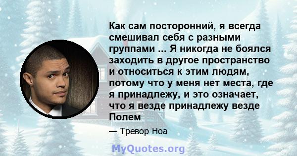 Как сам посторонний, я всегда смешивал себя с разными группами ... Я никогда не боялся заходить в другое пространство и относиться к этим людям, потому что у меня нет места, где я принадлежу, и это означает, что я везде 