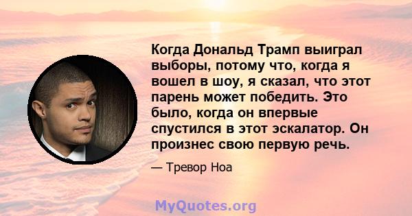 Когда Дональд Трамп выиграл выборы, потому что, когда я вошел в шоу, я сказал, что этот парень может победить. Это было, когда он впервые спустился в этот эскалатор. Он произнес свою первую речь.