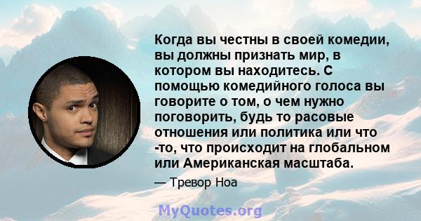 Когда вы честны в своей комедии, вы должны признать мир, в котором вы находитесь. С помощью комедийного голоса вы говорите о том, о чем нужно поговорить, будь то расовые отношения или политика или что -то, что