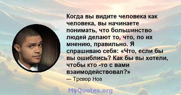 Когда вы видите человека как человека, вы начинаете понимать, что большинство людей делают то, что, по их мнению, правильно. Я спрашиваю себя: «Что, если бы вы ошиблись? Как бы вы хотели, чтобы кто -то с вами