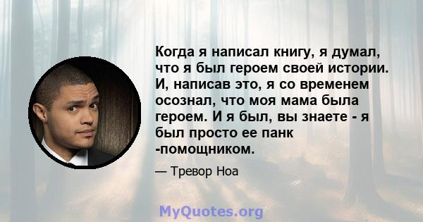 Когда я написал книгу, я думал, что я был героем своей истории. И, написав это, я со временем осознал, что моя мама была героем. И я был, вы знаете - я был просто ее панк -помощником.