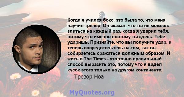 Когда я учился бокс, это была то, что меня научил тренер. Он сказал, что ты не можешь злиться на каждый раз, когда я ударил тебя, потому что именно поэтому ты здесь. Тебе ударишь. Признайте, что вы получите удар, и