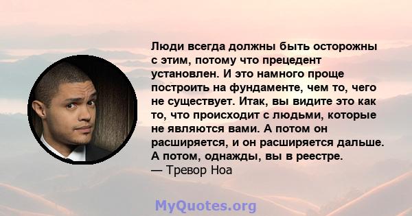 Люди всегда должны быть осторожны с этим, потому что прецедент установлен. И это намного проще построить на фундаменте, чем то, чего не существует. Итак, вы видите это как то, что происходит с людьми, которые не