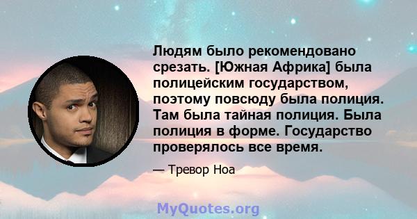 Людям было рекомендовано срезать. [Южная Африка] была полицейским государством, поэтому повсюду была полиция. Там была тайная полиция. Была полиция в форме. Государство проверялось все время.