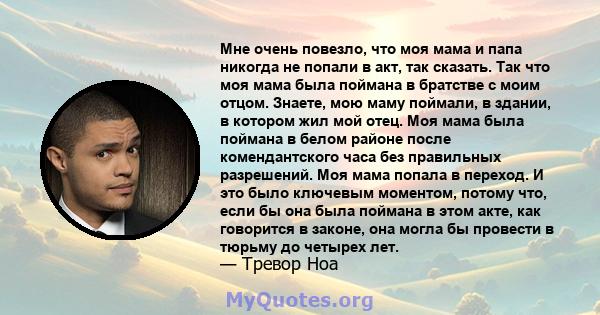 Мне очень повезло, что моя мама и папа никогда не попали в акт, так сказать. Так что моя мама была поймана в братстве с моим отцом. Знаете, мою маму поймали, в здании, в котором жил мой отец. Моя мама была поймана в