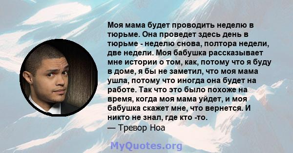 Моя мама будет проводить неделю в тюрьме. Она проведет здесь день в тюрьме - неделю снова, полтора недели, две недели. Моя бабушка рассказывает мне истории о том, как, потому что я буду в доме, я бы не заметил, что моя