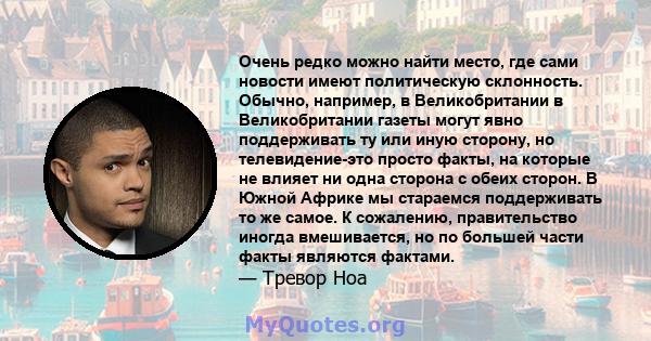 Очень редко можно найти место, где сами новости имеют политическую склонность. Обычно, например, в Великобритании в Великобритании газеты могут явно поддерживать ту или иную сторону, но телевидение-это просто факты, на