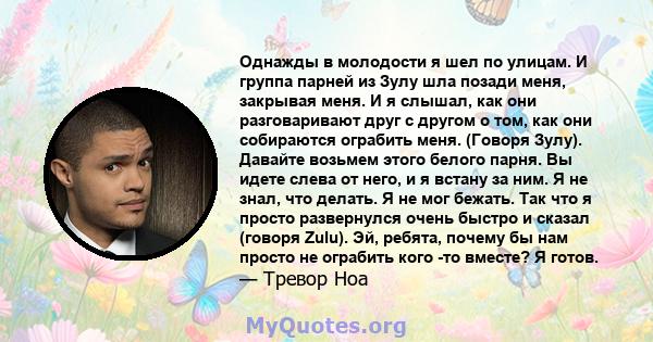 Однажды в молодости я шел по улицам. И группа парней из Зулу шла позади меня, закрывая меня. И я слышал, как они разговаривают друг с другом о том, как они собираются ограбить меня. (Говоря Зулу). Давайте возьмем этого