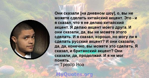 Они сказали [на дневном шоу], о, вы не можете сделать китайский акцент. Это - и я сказал, что я не делаю китайский акцент. Я делаю акцент моего друга. И они сказали, да, вы не можете этого сделать. И я сказал, хорошо,