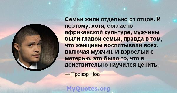 Семьи жили отдельно от отцов. И поэтому, хотя, согласно африканской культуре, мужчины были главой семьи, правда в том, что женщины воспитывали всех, включая мужчин. И взрослый с матерью, это было то, что я действительно 