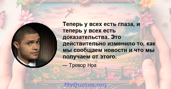 Теперь у всех есть глаза, и теперь у всех есть доказательства. Это действительно изменило то, как мы сообщаем новости и что мы получаем от этого.