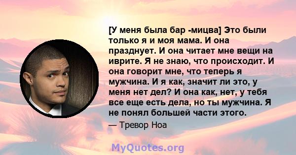 [У меня была бар -мицва] Это были только я и моя мама. И она празднует. И она читает мне вещи на иврите. Я не знаю, что происходит. И она говорит мне, что теперь я мужчина. И я как, значит ли это, у меня нет дел? И она