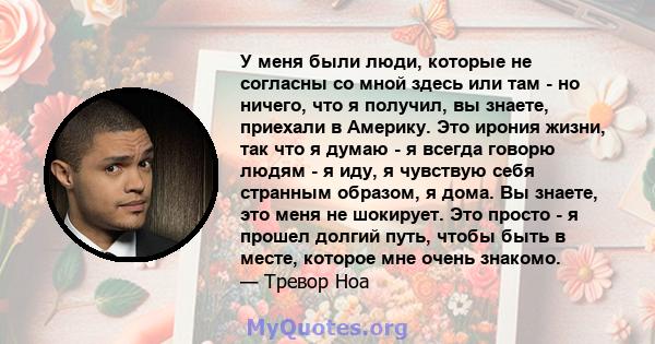 У меня были люди, которые не согласны со мной здесь или там - но ничего, что я получил, вы знаете, приехали в Америку. Это ирония жизни, так что я думаю - я всегда говорю людям - я иду, я чувствую себя странным образом, 