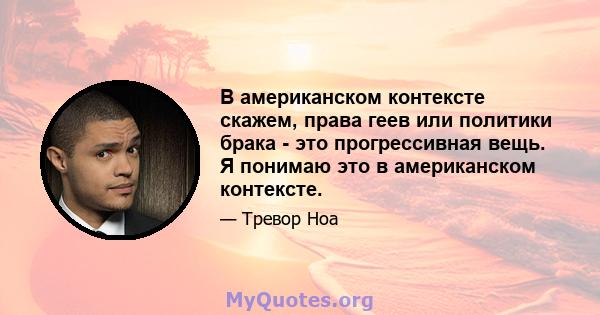 В американском контексте скажем, права геев или политики брака - это прогрессивная вещь. Я понимаю это в американском контексте.