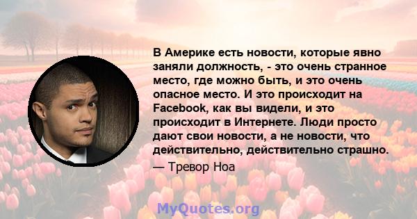 В Америке есть новости, которые явно заняли должность, - это очень странное место, где можно быть, и это очень опасное место. И это происходит на Facebook, как вы видели, и это происходит в Интернете. Люди просто дают