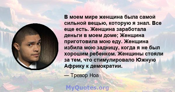 В моем мире женщина была самой сильной вещью, которую я знал. Все еще есть. Женщина заработала деньги в моем доме; Женщина приготовила мою еду. Женщина избила мою задницу, когда я не был хорошим ребенком. Женщины стояли 