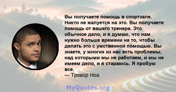 Вы получаете помощь в спортзале. Никто не жалуется на это. Вы получаете помощь от вашего тренера. Это обычное дело, и я думаю, что нам нужно больше времени на то, чтобы делать это с умственной помощью. Вы знаете, у