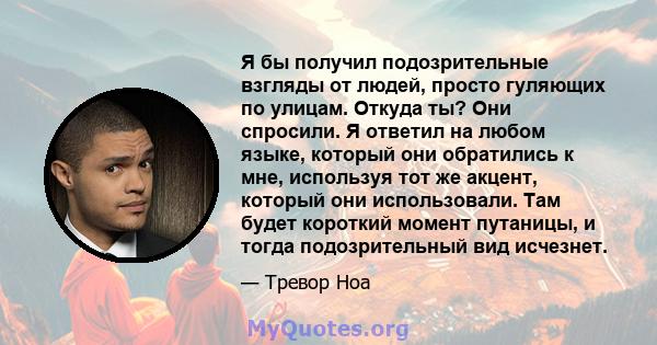 Я бы получил подозрительные взгляды от людей, просто гуляющих по улицам. Откуда ты? Они спросили. Я ответил на любом языке, который они обратились к мне, используя тот же акцент, который они использовали. Там будет