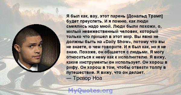 Я был как, вау, этот парень [Дональд Трамп] будет преуспеть. И я помню, как люди смеялись надо мной. Люди были похожи, о, милый невежественный человек, который только что пришел в этот мир. Вы явно не должны быть на