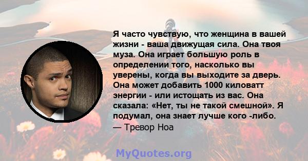 Я часто чувствую, что женщина в вашей жизни - ваша движущая сила. Она твоя муза. Она играет большую роль в определении того, насколько вы уверены, когда вы выходите за дверь. Она может добавить 1000 киловатт энергии -