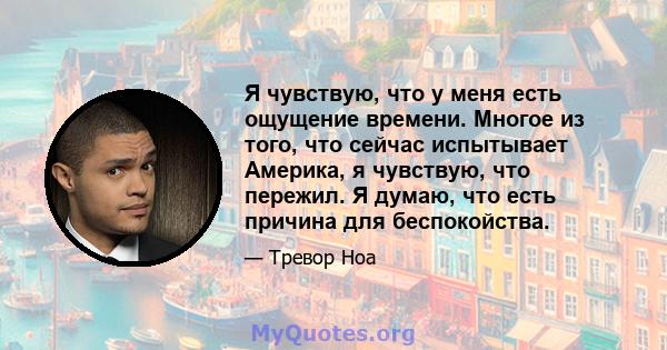 Я чувствую, что у меня есть ощущение времени. Многое из того, что сейчас испытывает Америка, я чувствую, что пережил. Я думаю, что есть причина для беспокойства.